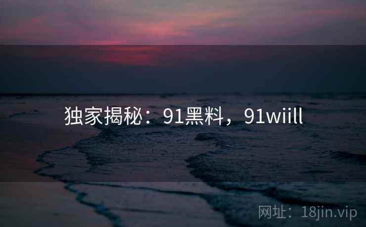 独家揭秘：91黑料，91wiill