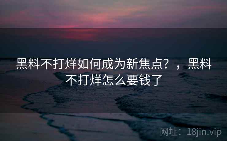 黑料不打烊如何成为新焦点？，黑料不打烊怎么要钱了