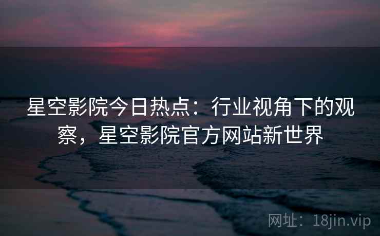 星空影院今日热点：行业视角下的观察，星空影院官方网站新世界