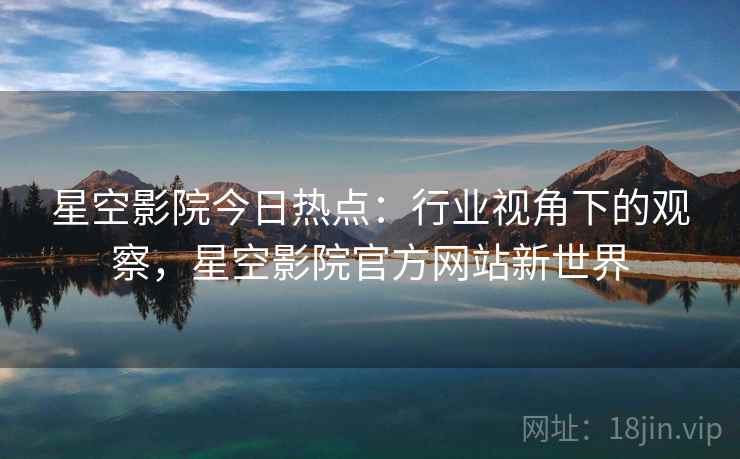 星空影院今日热点：行业视角下的观察，星空影院官方网站新世界