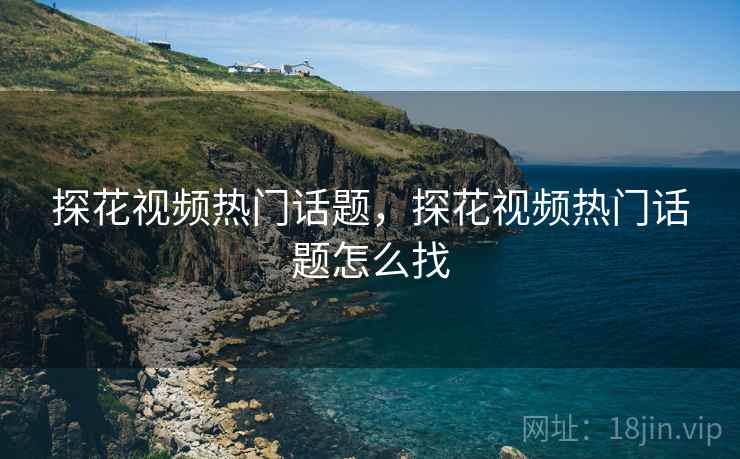 探花视频热门话题，探花视频热门话题怎么找