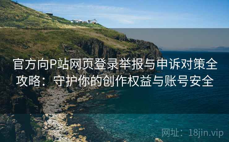 官方向P站网页登录举报与申诉对策全攻略：守护你的创作权益与账号安全