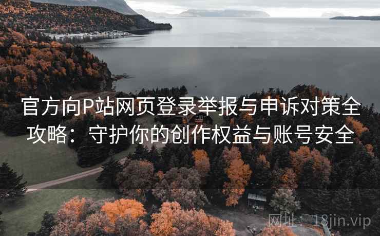 官方向P站网页登录举报与申诉对策全攻略：守护你的创作权益与账号安全