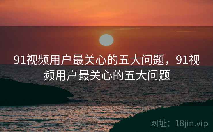 91视频用户最关心的五大问题，91视频用户最关心的五大问题
