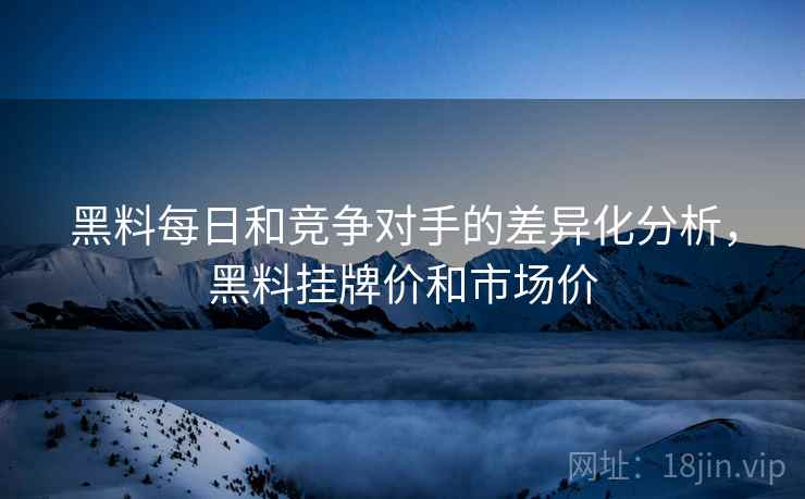 黑料每日和竞争对手的差异化分析，黑料挂牌价和市场价