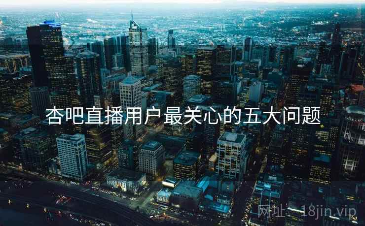 杏吧直播用户最关心的五大问题