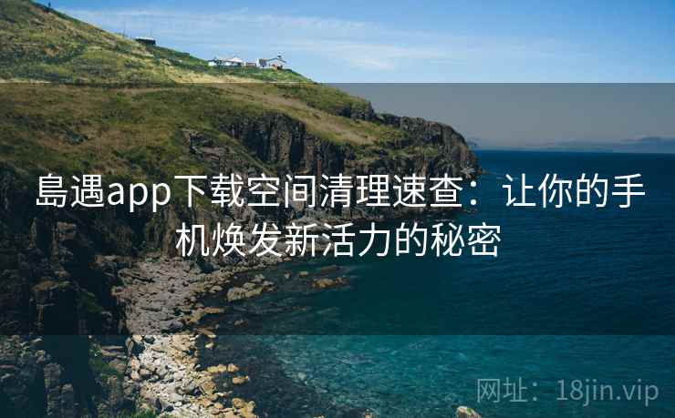 島遇app下载空间清理速查：让你的手机焕发新活力的秘密
