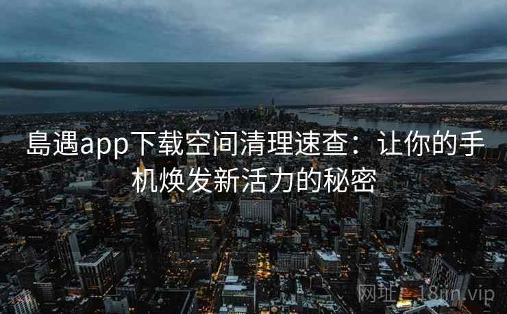 島遇app下载空间清理速查：让你的手机焕发新活力的秘密