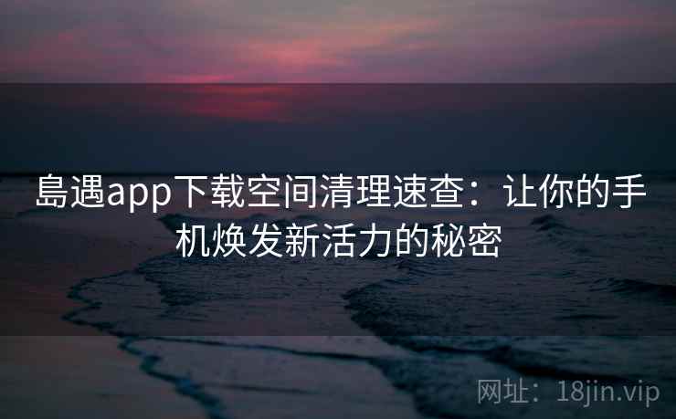 島遇app下载空间清理速查：让你的手机焕发新活力的秘密