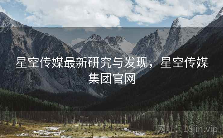 星空传媒最新研究与发现，星空传媒集团官网