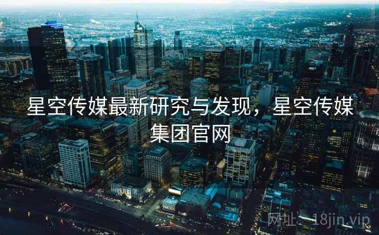 星空传媒最新研究与发现，星空传媒集团官网