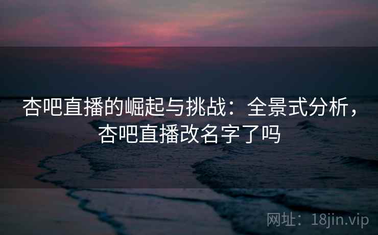 杏吧直播的崛起与挑战：全景式分析，杏吧直播改名字了吗