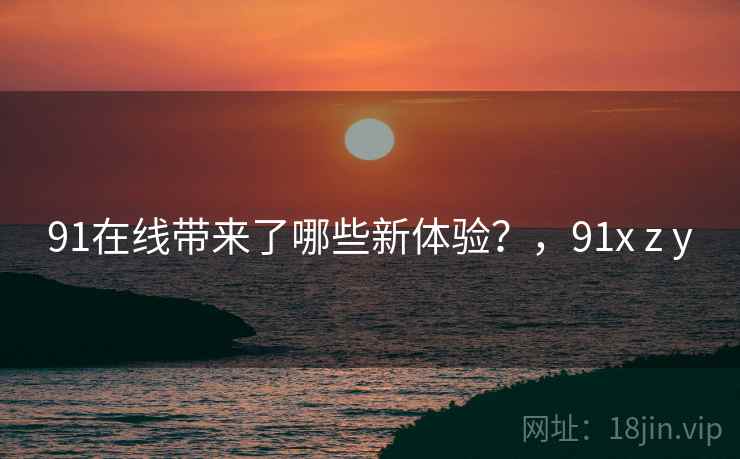 91在线带来了哪些新体验？，91x z y