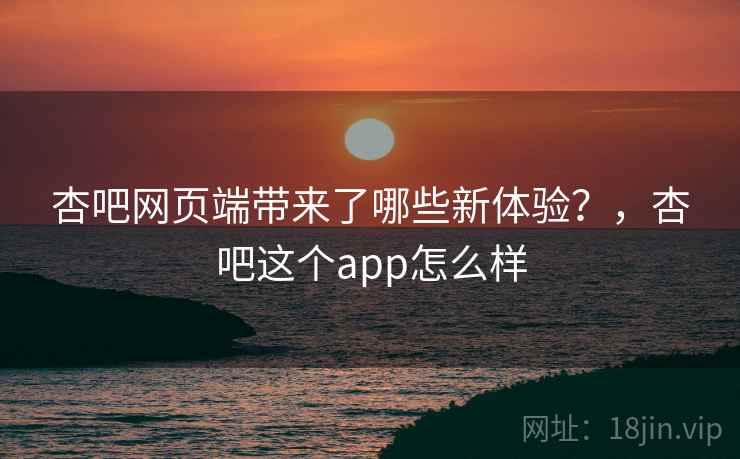 杏吧网页端带来了哪些新体验？，杏吧这个app怎么样
